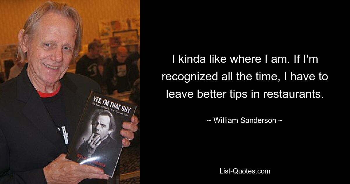 I kinda like where I am. If I'm recognized all the time, I have to leave better tips in restaurants. — © William Sanderson