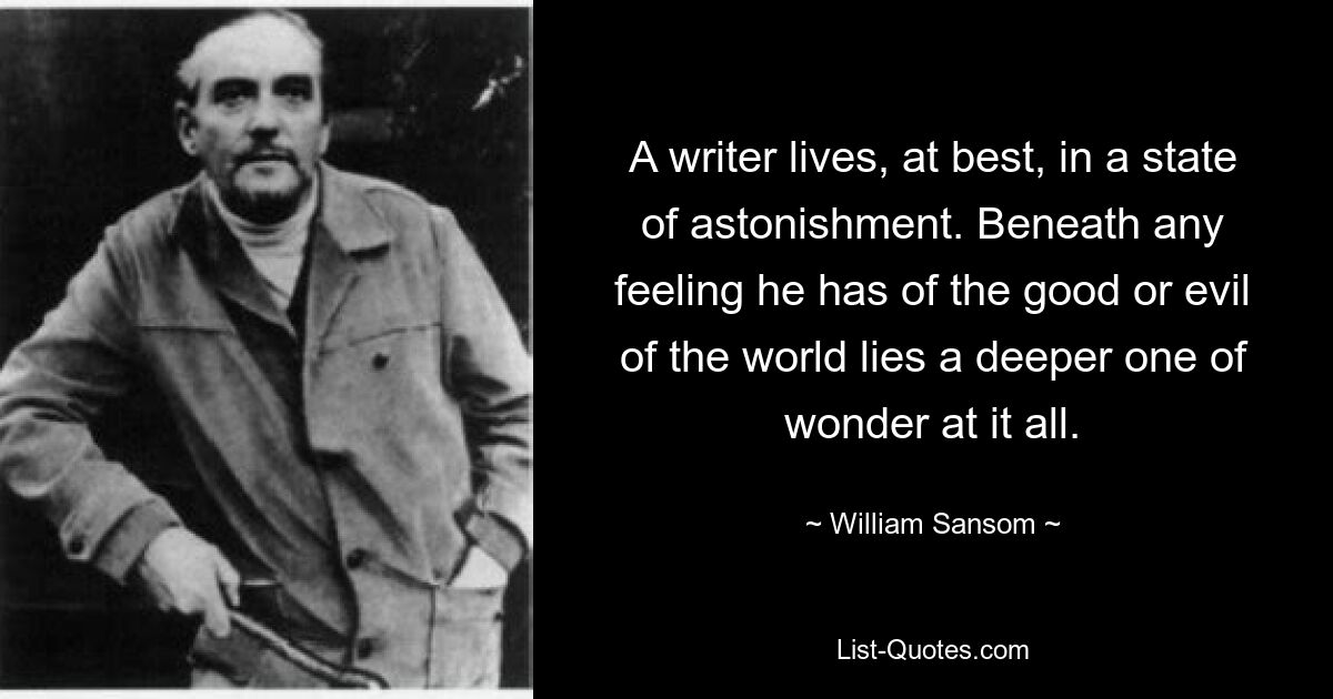 A writer lives, at best, in a state of astonishment. Beneath any feeling he has of the good or evil of the world lies a deeper one of wonder at it all. — © William Sansom