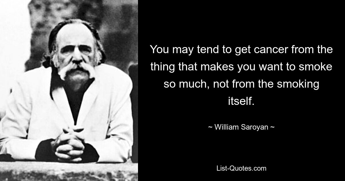 You may tend to get cancer from the thing that makes you want to smoke so much, not from the smoking itself. — © William Saroyan