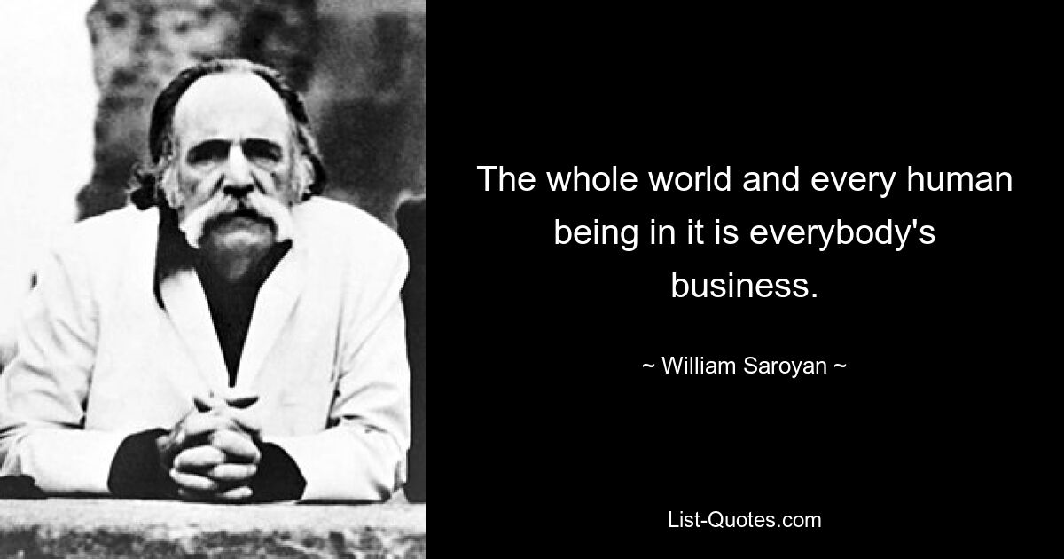 The whole world and every human being in it is everybody's business. — © William Saroyan