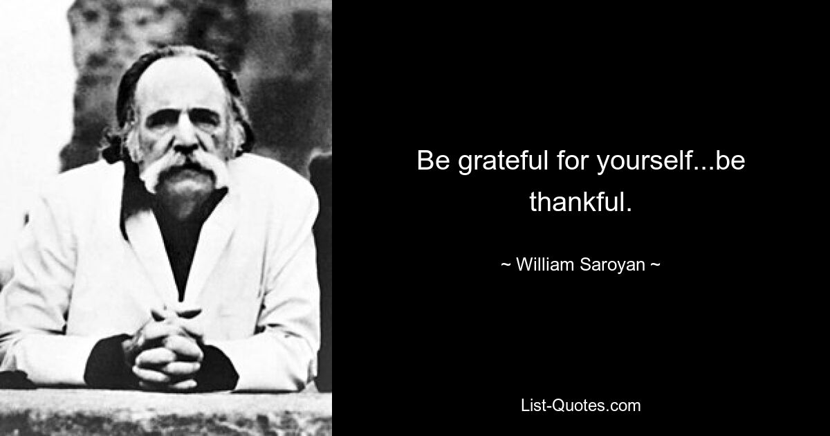 Be grateful for yourself...be thankful. — © William Saroyan