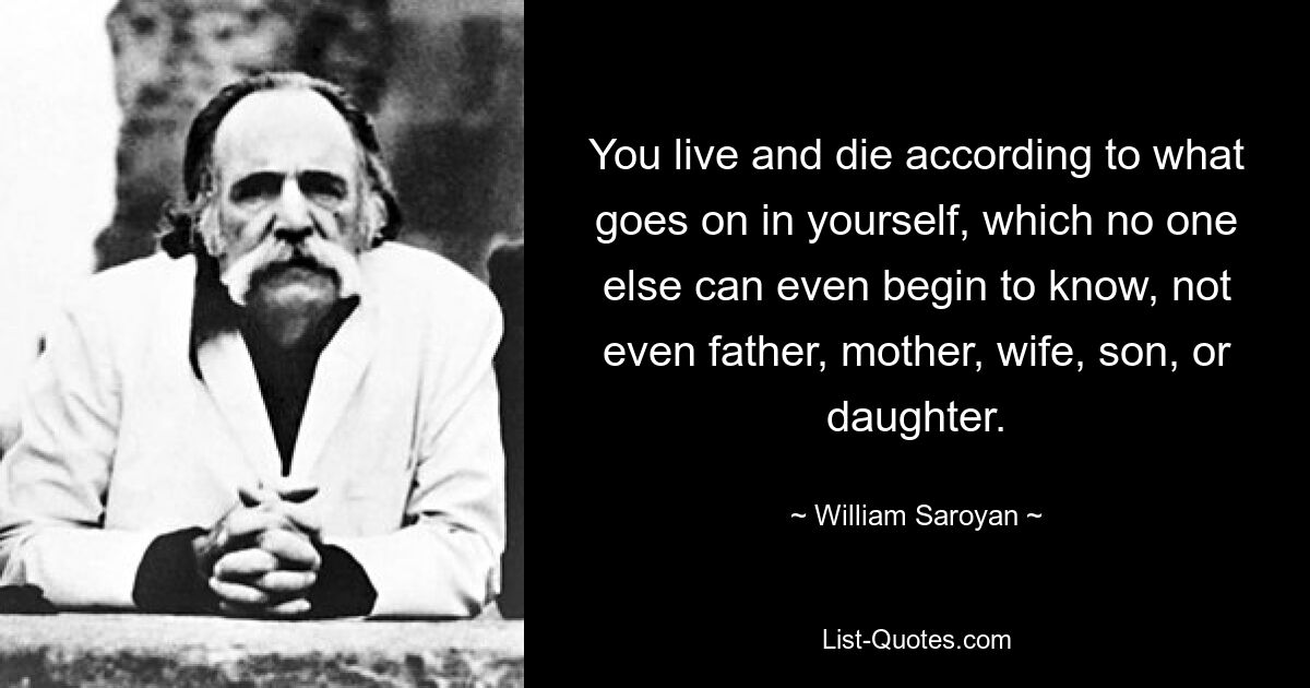 You live and die according to what goes on in yourself, which no one else can even begin to know, not even father, mother, wife, son, or daughter. — © William Saroyan