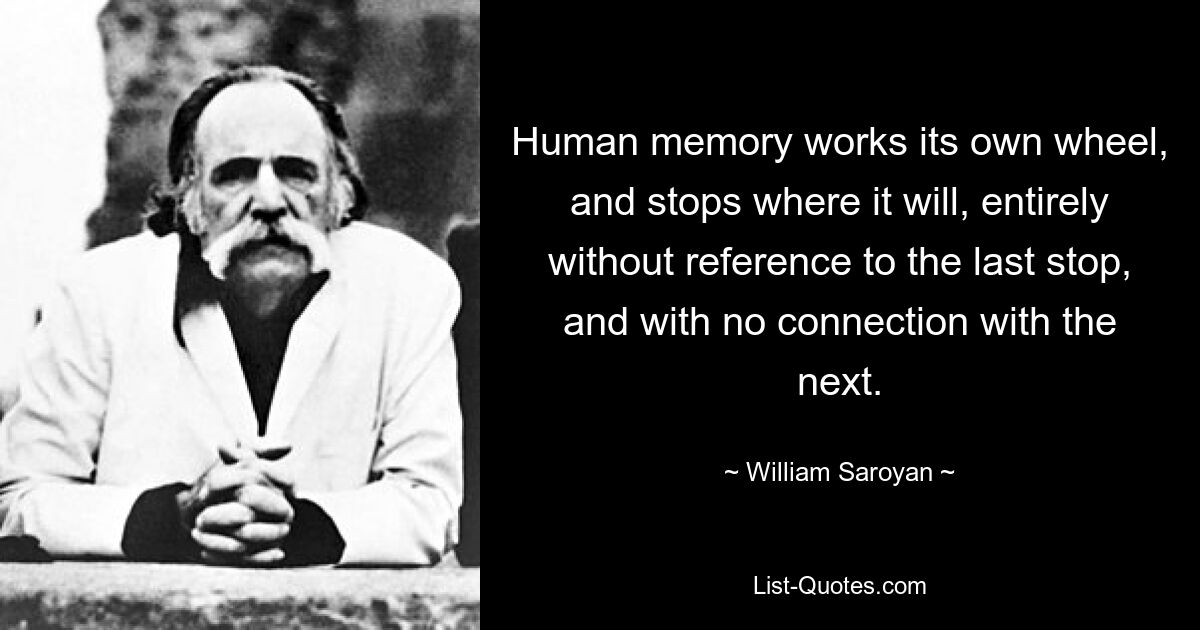 Human memory works its own wheel, and stops where it will, entirely without reference to the last stop, and with no connection with the next. — © William Saroyan