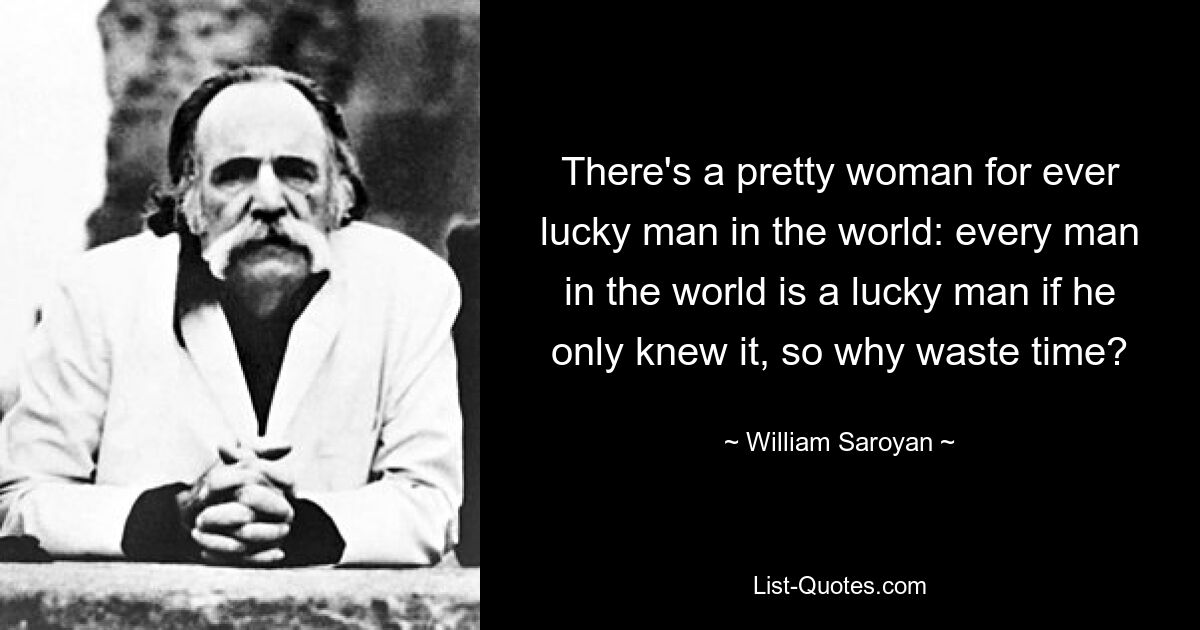 There's a pretty woman for ever lucky man in the world: every man in the world is a lucky man if he only knew it, so why waste time? — © William Saroyan