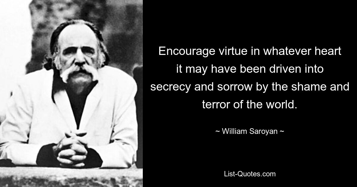 Encourage virtue in whatever heart it may have been driven into secrecy and sorrow by the shame and terror of the world. — © William Saroyan