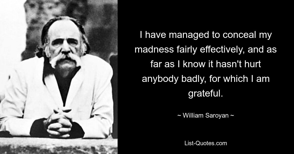 I have managed to conceal my madness fairly effectively, and as far as I know it hasn't hurt anybody badly, for which I am grateful. — © William Saroyan