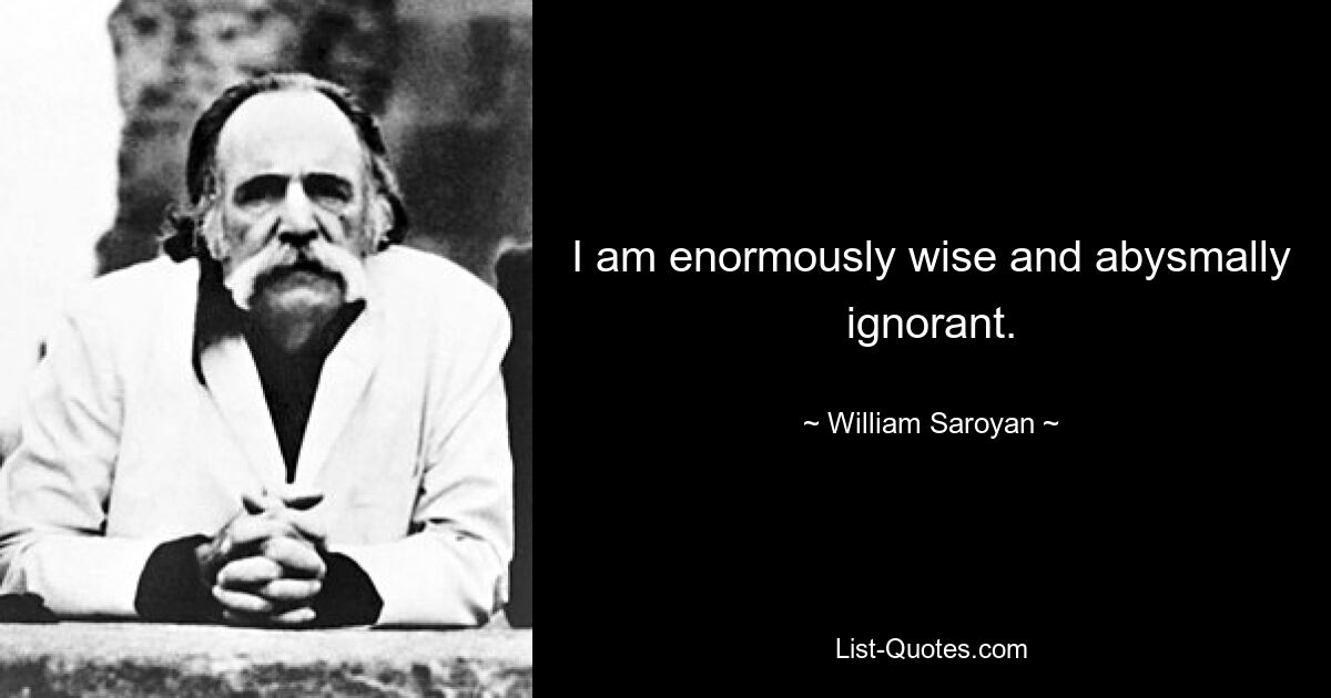 I am enormously wise and abysmally ignorant. — © William Saroyan