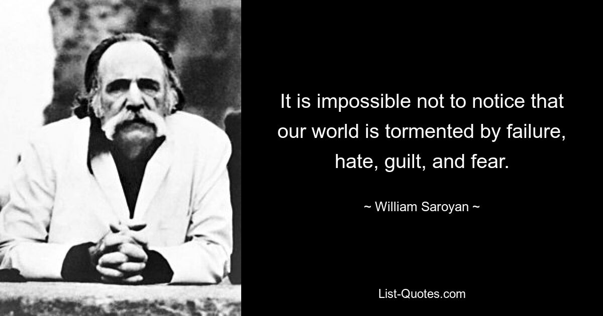 It is impossible not to notice that our world is tormented by failure, hate, guilt, and fear. — © William Saroyan