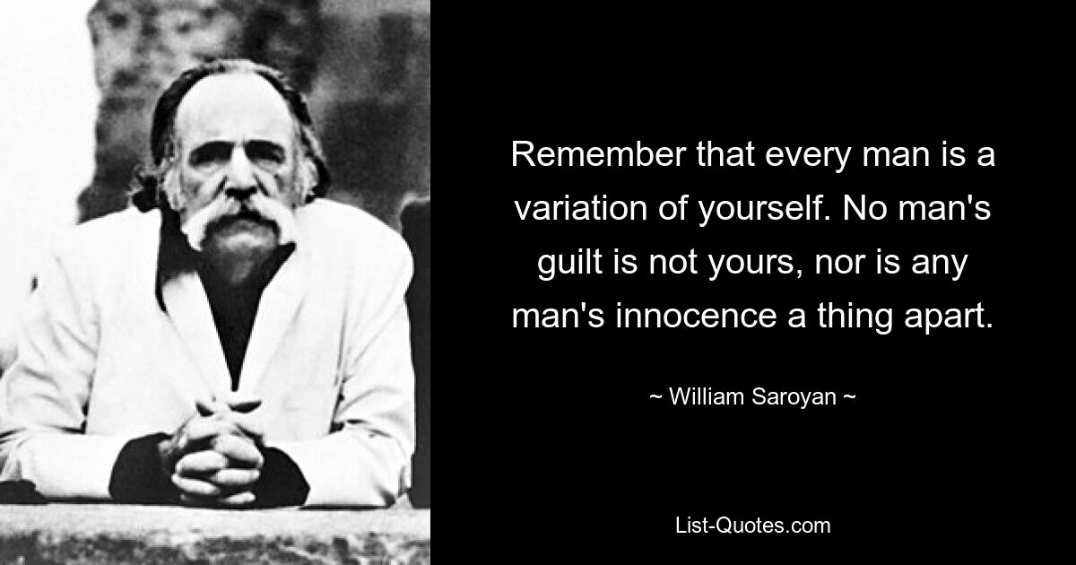 Remember that every man is a variation of yourself. No man's guilt is not yours, nor is any man's innocence a thing apart. — © William Saroyan