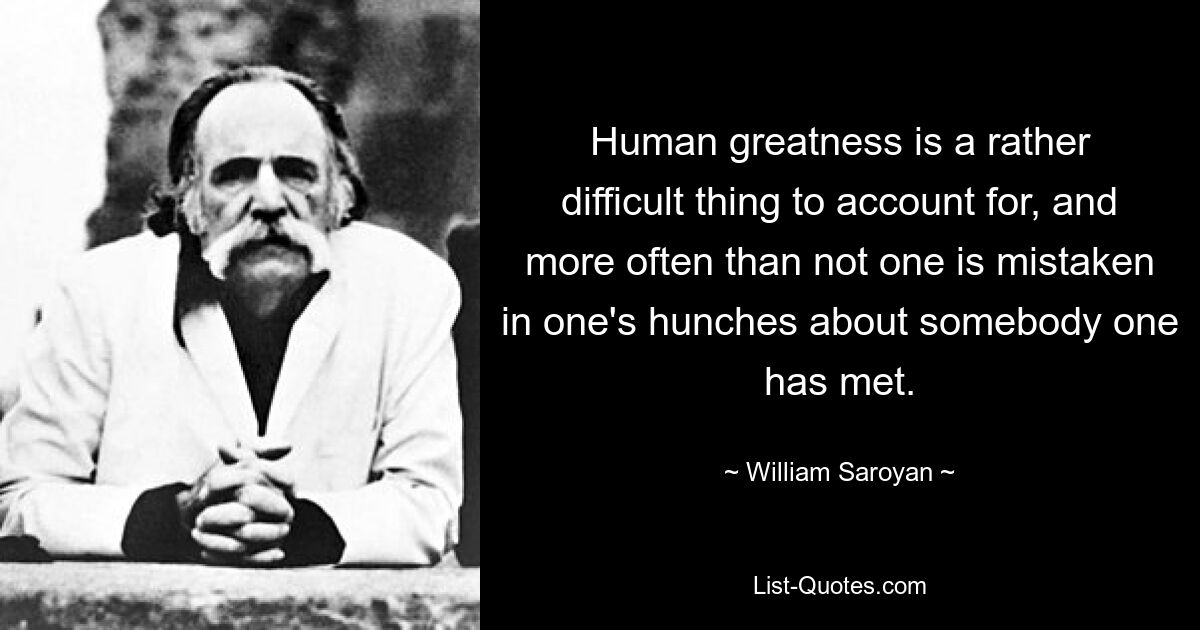 Human greatness is a rather difficult thing to account for, and more often than not one is mistaken in one's hunches about somebody one has met. — © William Saroyan