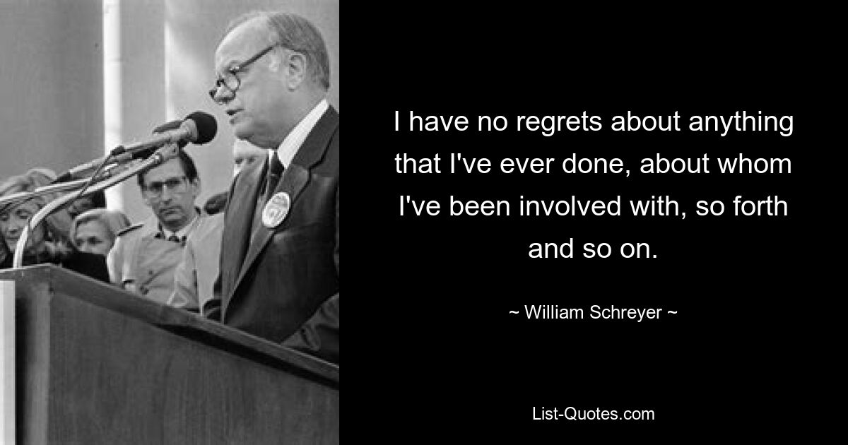 I have no regrets about anything that I've ever done, about whom I've been involved with, so forth and so on. — © William Schreyer