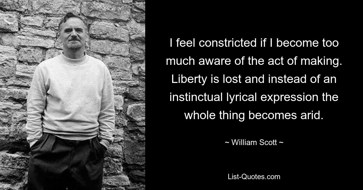 I feel constricted if I become too much aware of the act of making. Liberty is lost and instead of an instinctual lyrical expression the whole thing becomes arid. — © William Scott