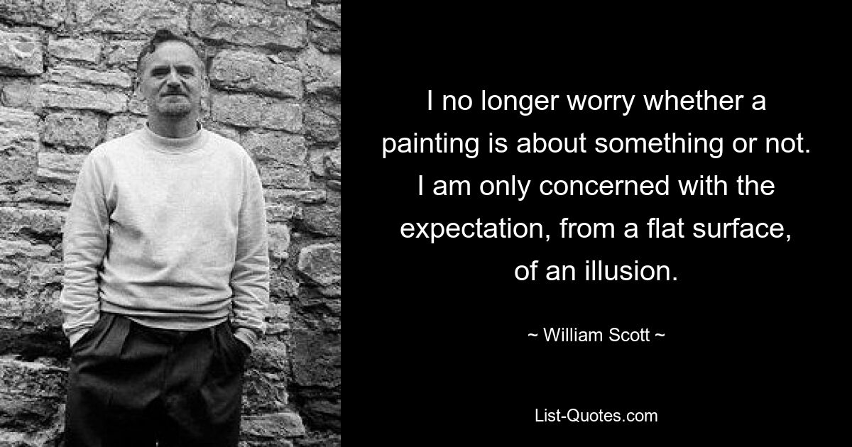 I no longer worry whether a painting is about something or not. I am only concerned with the expectation, from a flat surface, of an illusion. — © William Scott