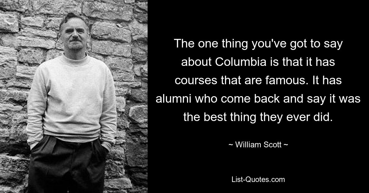 The one thing you've got to say about Columbia is that it has courses that are famous. It has alumni who come back and say it was the best thing they ever did. — © William Scott