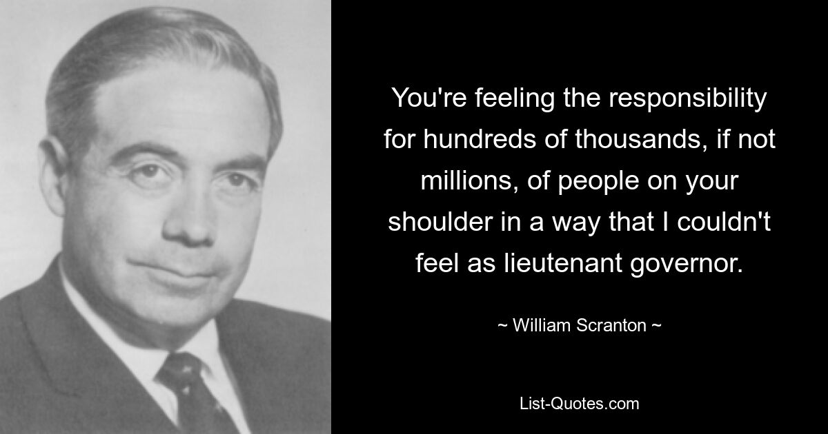 You're feeling the responsibility for hundreds of thousands, if not millions, of people on your shoulder in a way that I couldn't feel as lieutenant governor. — © William Scranton