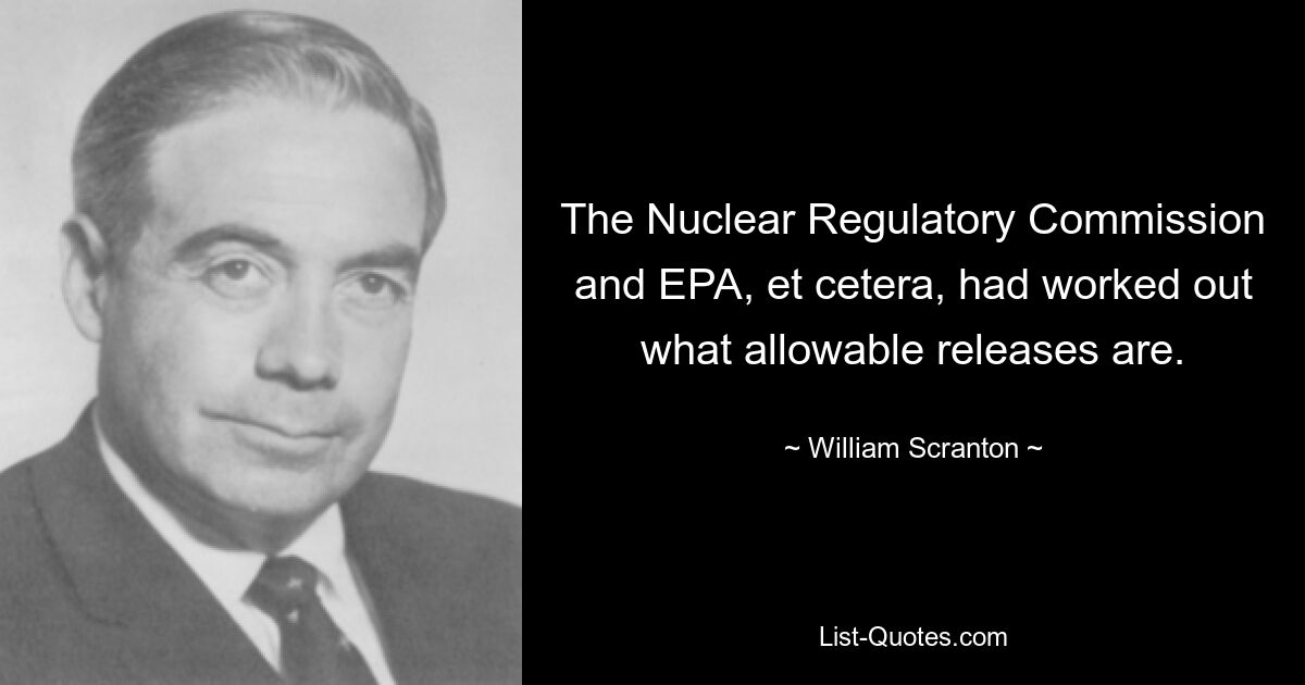 The Nuclear Regulatory Commission and EPA, et cetera, had worked out what allowable releases are. — © William Scranton