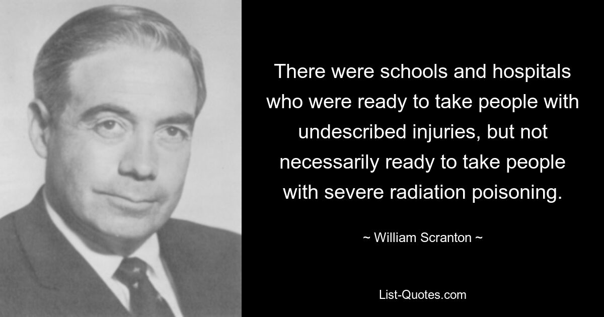 There were schools and hospitals who were ready to take people with undescribed injuries, but not necessarily ready to take people with severe radiation poisoning. — © William Scranton