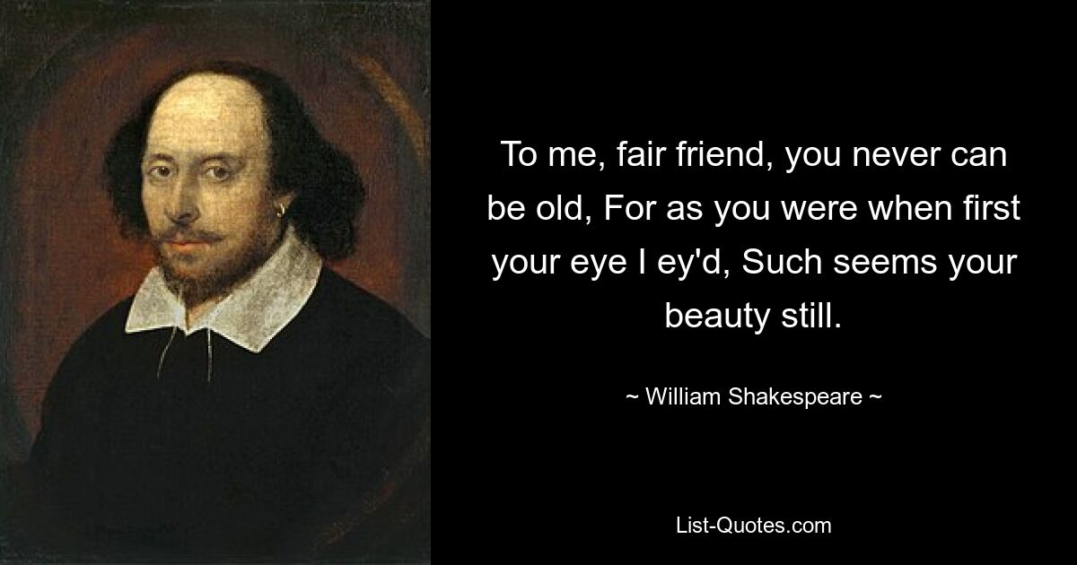 To me, fair friend, you never can be old, For as you were when first your eye I ey'd, Such seems your beauty still. — © William Shakespeare