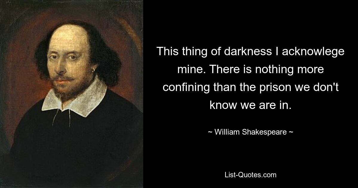 This thing of darkness I acknowlege mine. There is nothing more confining than the prison we don't know we are in. — © William Shakespeare