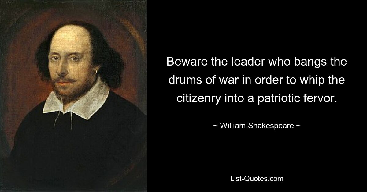 Beware the leader who bangs the drums of war in order to whip the citizenry into a patriotic fervor. — © William Shakespeare