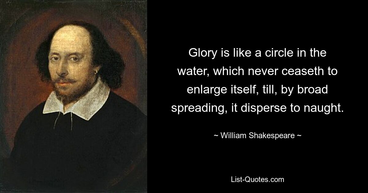 Glory is like a circle in the water, which never ceaseth to enlarge itself, till, by broad spreading, it disperse to naught. — © William Shakespeare