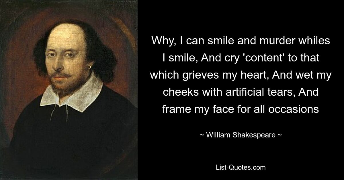 Why, I can smile and murder whiles I smile, And cry 'content' to that which grieves my heart, And wet my cheeks with artificial tears, And frame my face for all occasions — © William Shakespeare