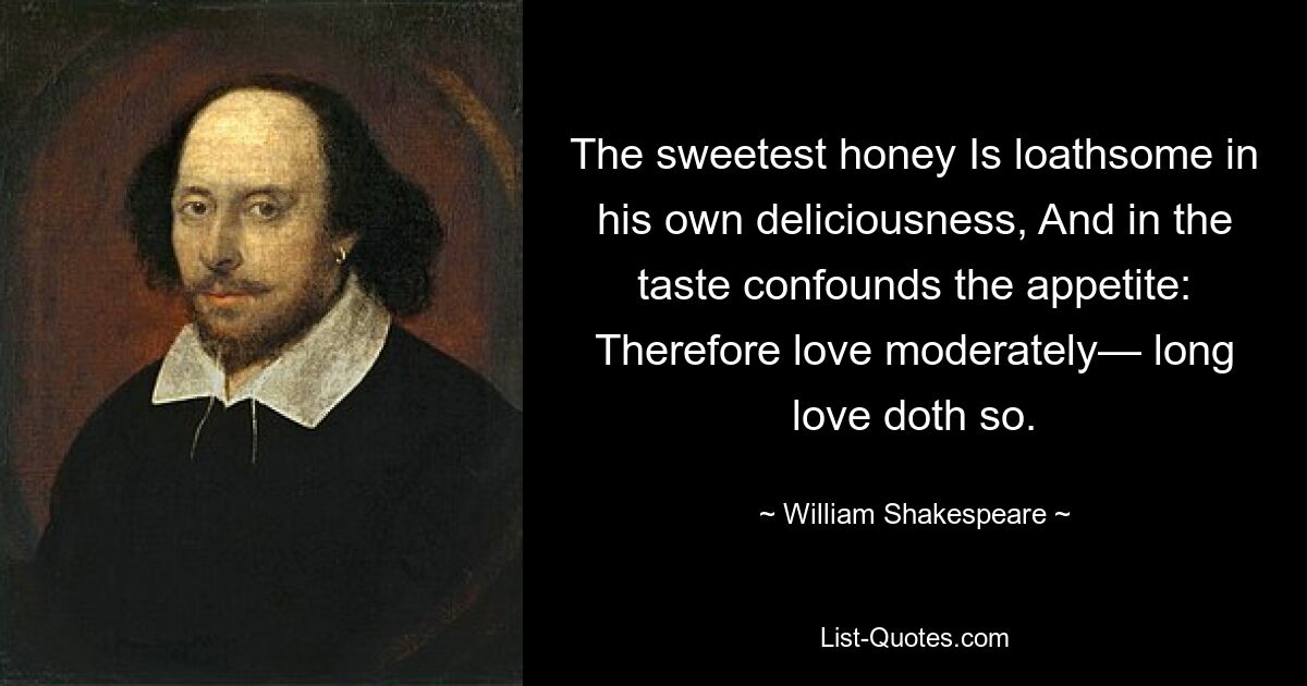 The sweetest honey Is loathsome in his own deliciousness, And in the taste confounds the appetite: Therefore love moderately— long love doth so. — © William Shakespeare