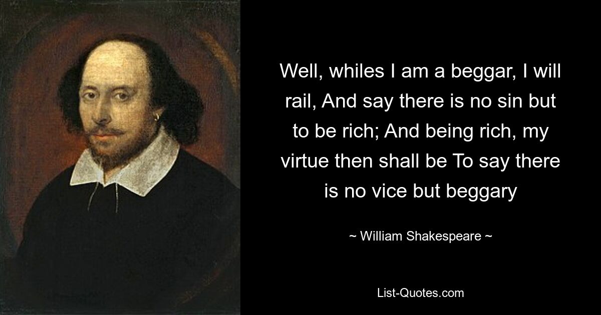 Well, whiles I am a beggar, I will rail, And say there is no sin but to be rich; And being rich, my virtue then shall be To say there is no vice but beggary — © William Shakespeare