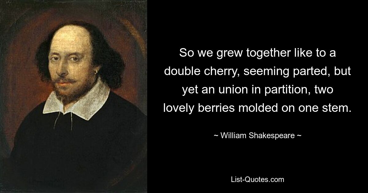 So we grew together like to a double cherry, seeming parted, but yet an union in partition, two lovely berries molded on one stem. — © William Shakespeare