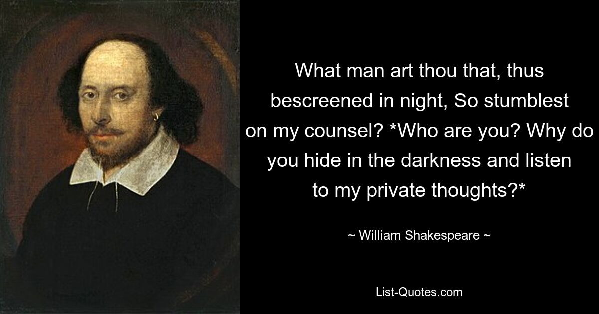 What man art thou that, thus bescreened in night, So stumblest on my counsel? *Who are you? Why do you hide in the darkness and listen to my private thoughts?* — © William Shakespeare