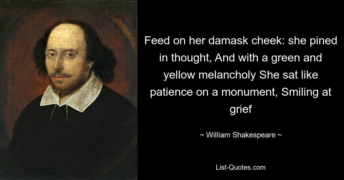 Feed on her damask cheek: she pined in thought, And with a green and yellow melancholy She sat like patience on a monument, Smiling at grief — © William Shakespeare