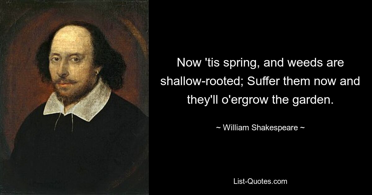 Now 'tis spring, and weeds are shallow-rooted; Suffer them now and they'll o'ergrow the garden. — © William Shakespeare