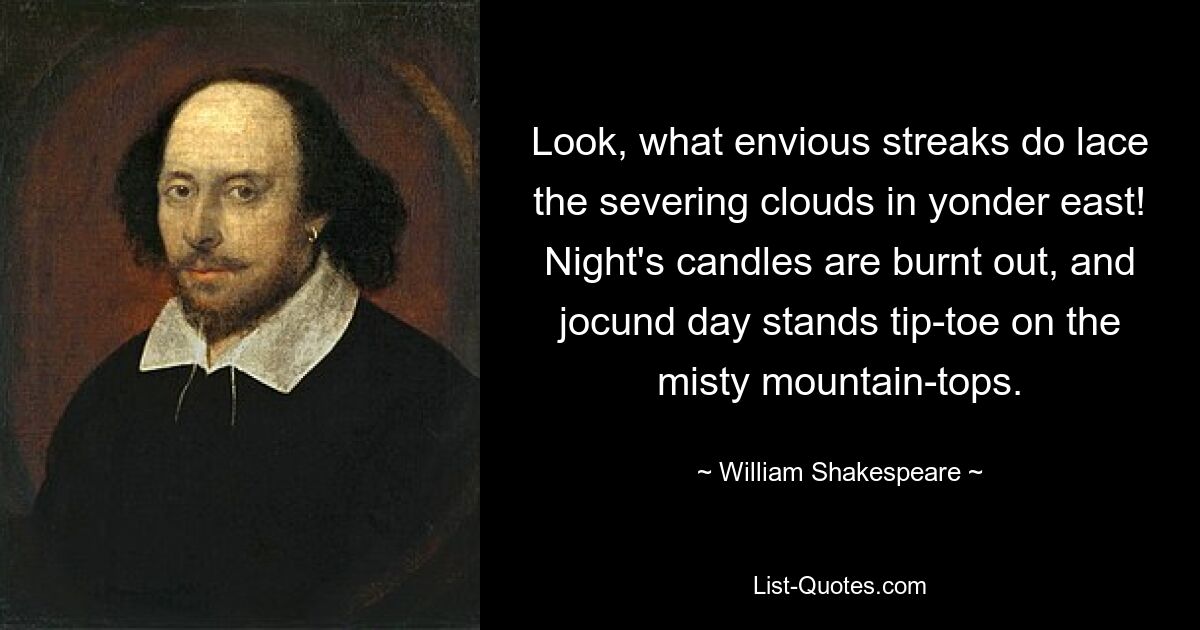 Look, what envious streaks do lace the severing clouds in yonder east! Night's candles are burnt out, and jocund day stands tip-toe on the misty mountain-tops. — © William Shakespeare