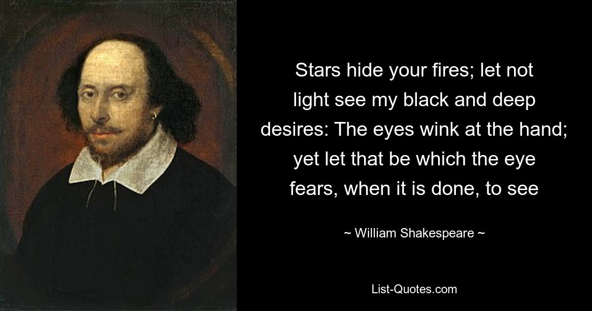 Stars hide your fires; let not light see my black and deep desires: The eyes wink at the hand; yet let that be which the eye fears, when it is done, to see — © William Shakespeare