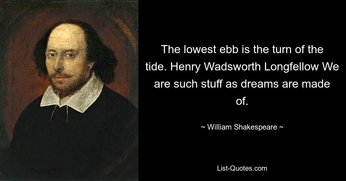 The lowest ebb is the turn of the tide. Henry Wadsworth Longfellow We are such stuff as dreams are made of. — © William Shakespeare