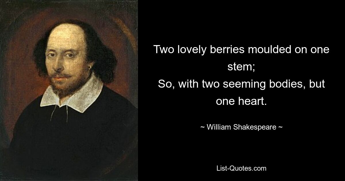 Two lovely berries moulded on one stem;
So, with two seeming bodies, but one heart. — © William Shakespeare