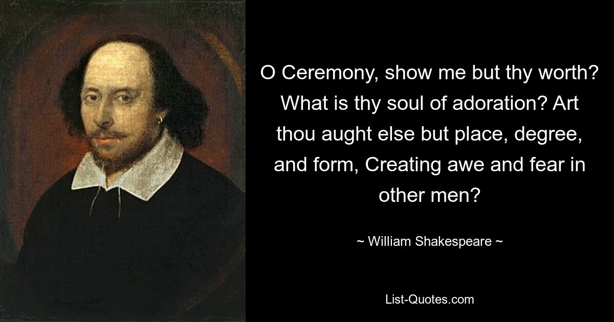 O Ceremony, show me but thy worth? What is thy soul of adoration? Art thou aught else but place, degree, and form, Creating awe and fear in other men? — © William Shakespeare