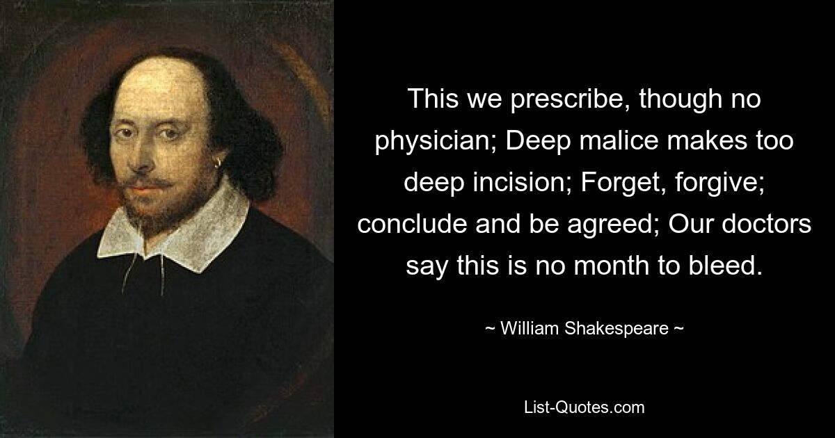 This we prescribe, though no physician; Deep malice makes too deep incision; Forget, forgive; conclude and be agreed; Our doctors say this is no month to bleed. — © William Shakespeare