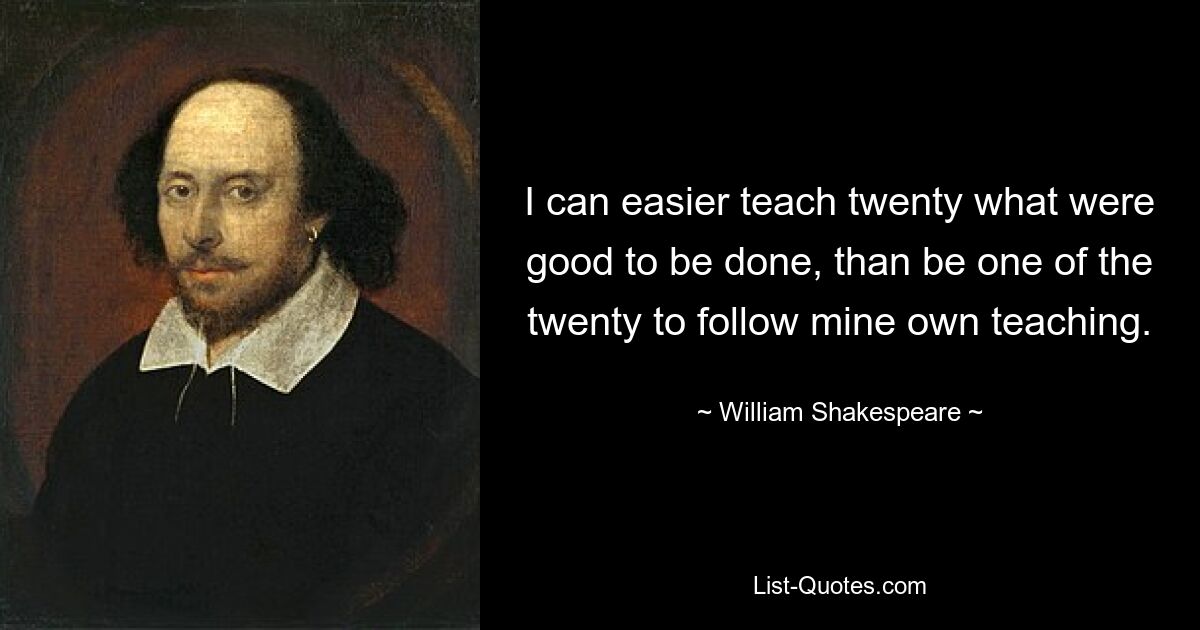 I can easier teach twenty what were good to be done, than be one of the twenty to follow mine own teaching. — © William Shakespeare