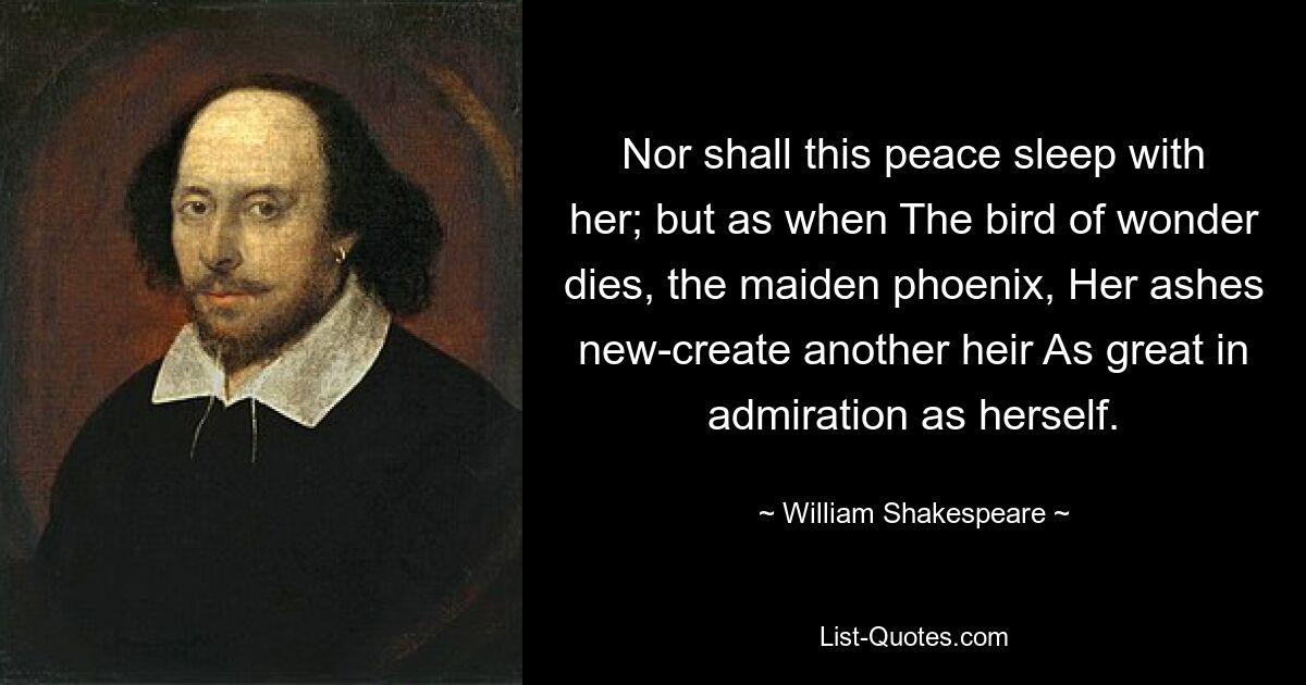 Nor shall this peace sleep with her; but as when The bird of wonder dies, the maiden phoenix, Her ashes new-create another heir As great in admiration as herself. — © William Shakespeare