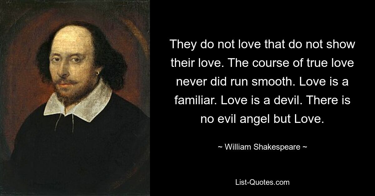 They do not love that do not show their love. The course of true love never did run smooth. Love is a familiar. Love is a devil. There is no evil angel but Love. — © William Shakespeare