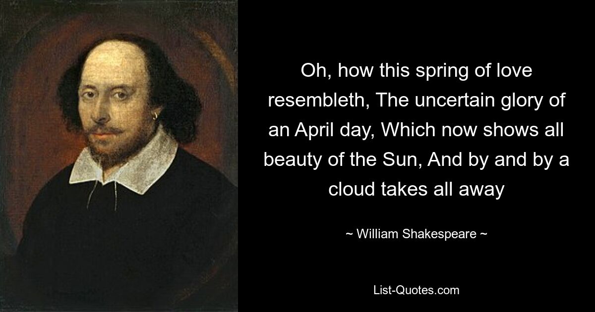 Oh, how this spring of love resembleth, The uncertain glory of an April day, Which now shows all beauty of the Sun, And by and by a cloud takes all away — © William Shakespeare