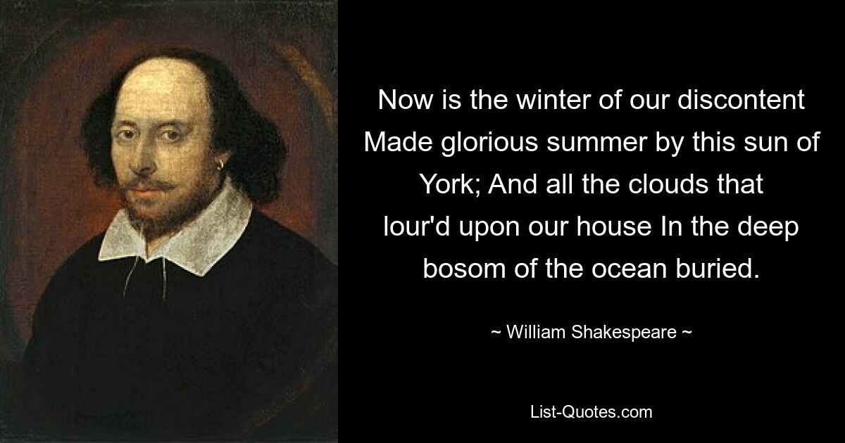 Now is the winter of our discontent Made glorious summer by this sun of York; And all the clouds that lour'd upon our house In the deep bosom of the ocean buried. — © William Shakespeare