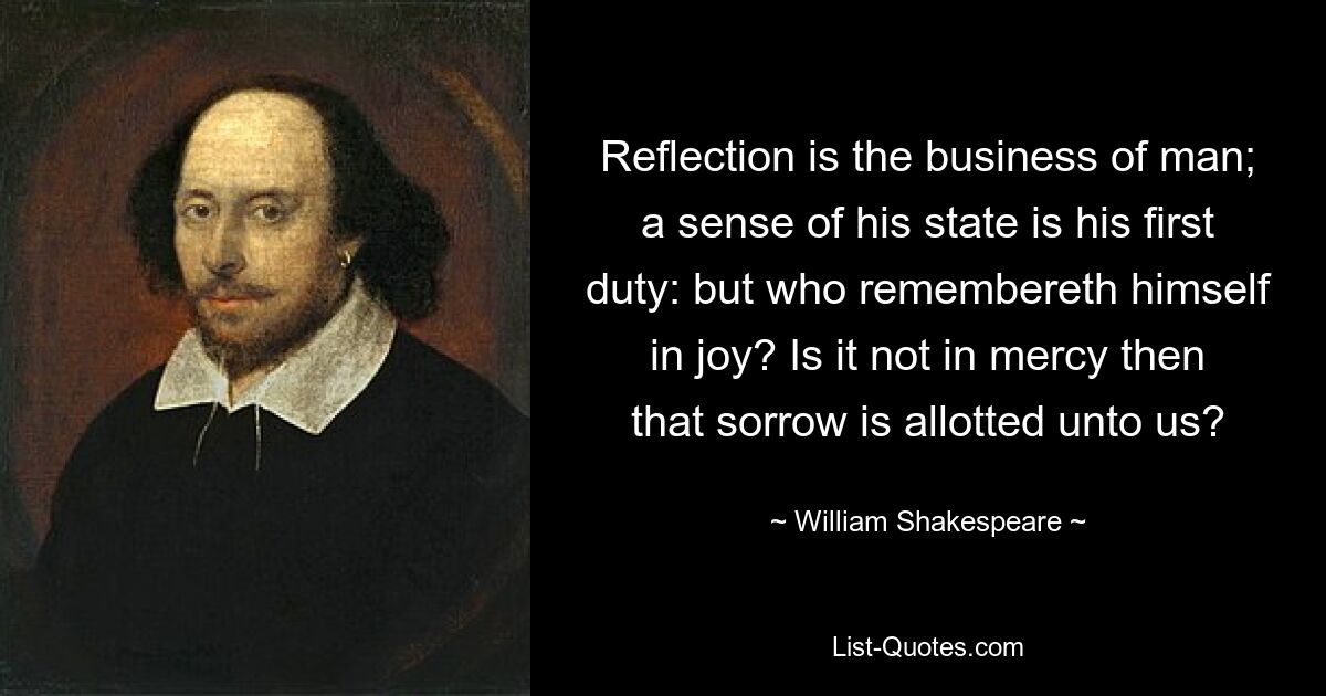 Reflection is the business of man; a sense of his state is his first duty: but who remembereth himself in joy? Is it not in mercy then that sorrow is allotted unto us? — © William Shakespeare