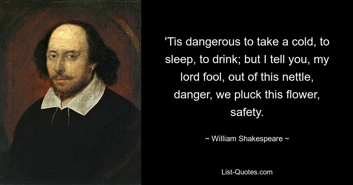 'Tis dangerous to take a cold, to sleep, to drink; but I tell you, my lord fool, out of this nettle, danger, we pluck this flower, safety. — © William Shakespeare