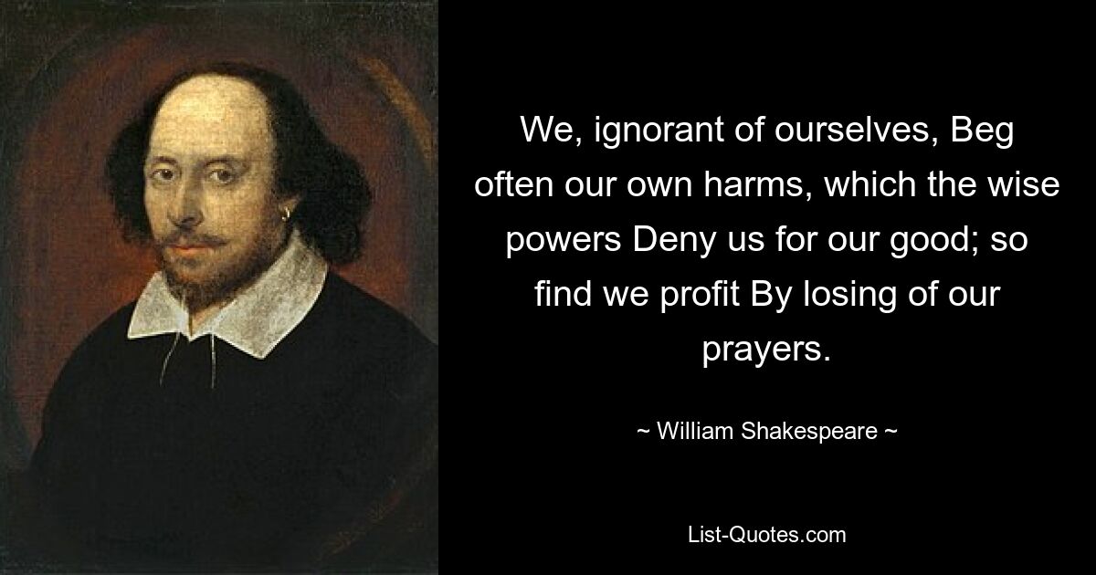 We, ignorant of ourselves, Beg often our own harms, which the wise powers Deny us for our good; so find we profit By losing of our prayers. — © William Shakespeare