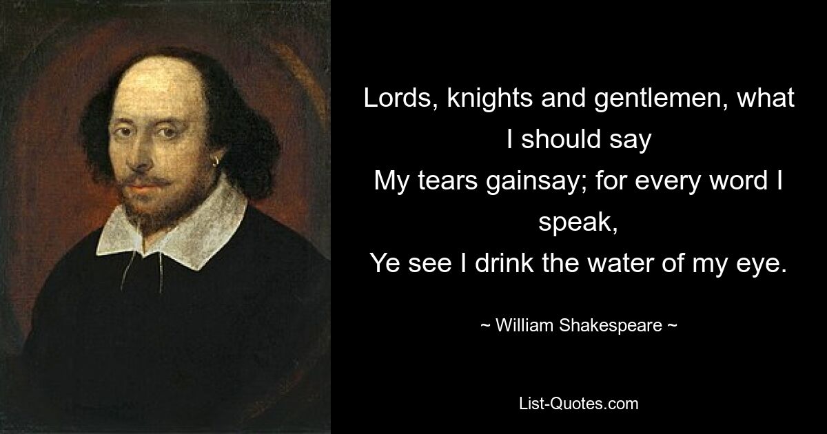 Lords, knights and gentlemen, what I should say
My tears gainsay; for every word I speak,
Ye see I drink the water of my eye. — © William Shakespeare