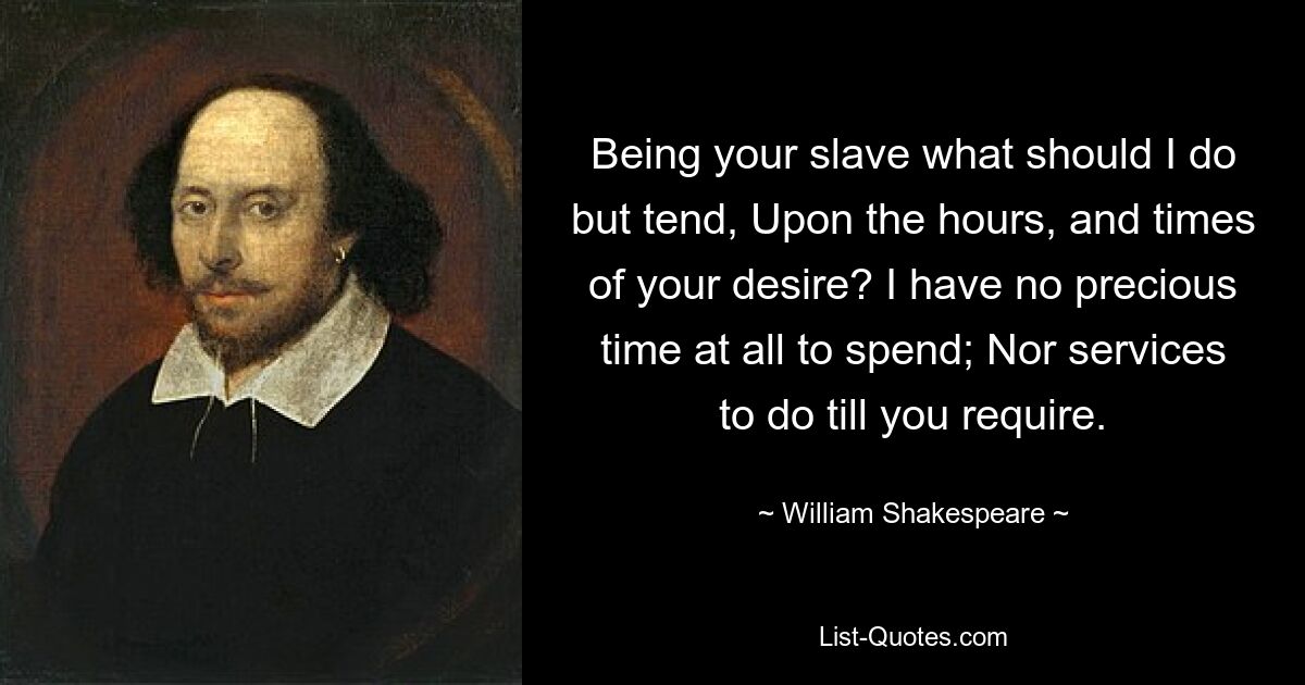 Being your slave what should I do but tend, Upon the hours, and times of your desire? I have no precious time at all to spend; Nor services to do till you require. — © William Shakespeare