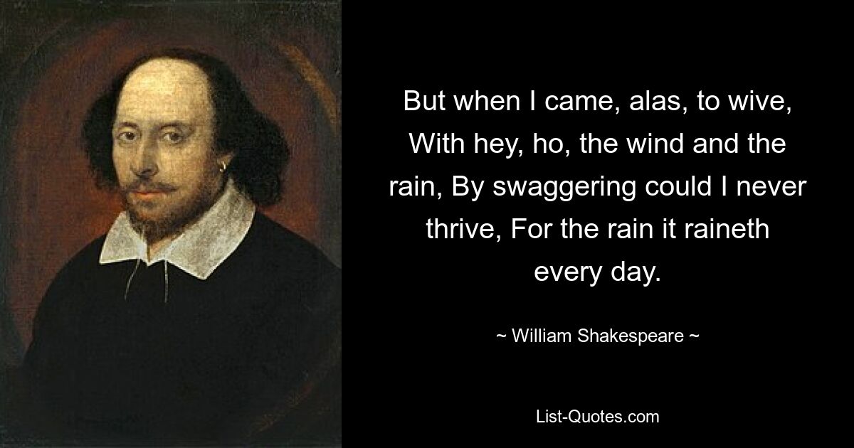 But when I came, alas, to wive, With hey, ho, the wind and the rain, By swaggering could I never thrive, For the rain it raineth every day. — © William Shakespeare