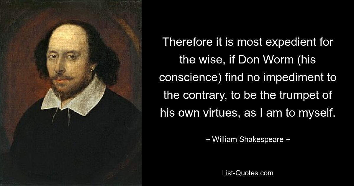 Therefore it is most expedient for the wise, if Don Worm (his conscience) find no impediment to the contrary, to be the trumpet of his own virtues, as I am to myself. — © William Shakespeare